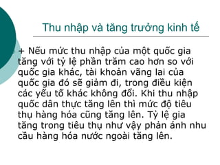 Thu nhập và tăng trưởng kinh tế
 + Nếu mức thu nhập của một quốc gia
tăng với tỷ lệ phần trăm cao hơn so với
quốc gia khác, tài khoản vãng lai của
quốc gia đó sẽ giảm đi, trong điều kiện
các yếu tố khác không đổi. Khi thu nhập
quốc dân thực tăng lên thì mức độ tiêu
thụ hàng hóa cũng tăng lên. Tỷ lệ gia
tăng trong tiêu thụ như vậy phản ánh nhu
cầu hàng hóa nước ngoài tăng lên.
 