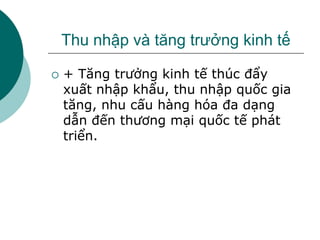 Thu nhập và tăng trưởng kinh tế
 + Tăng trưởng kinh tế thúc đẩy
xuất nhập khẩu, thu nhập quốc gia
tăng, nhu cấu hàng hóa đa dạng
dẫn đến thương mại quốc tế phát
triển.
 