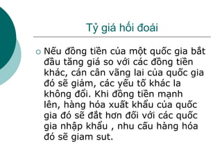 Tỷ giá hối đoái
 Nếu đồng tiền của một quốc gia bắt
đầu tăng giá so với các đồng tiền
khác, cán cân vãng lai của quốc gia
đó sẽ giảm, các yếu tố khác la
không đổi. Khi đồng tiền mạnh
lên, hàng hóa xuất khẩu của quốc
gia đó sẽ đắt hơn đối với các quốc
gia nhập khẩu , nhu cấu hàng hóa
đó sẽ giam sut.
 