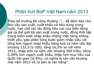 Phân tích BoP Việt Nam năm 2013
 Theo bộ trưởng Bộ công thương :”… đã đảm bảo cho
nhu cầu sản xuất, xuất khẩu và tiêu dùng trong
nước, hạn chế các tác động tiêu cực của biến động
giá cả thế giới tới sản xuất trong nước, đồng thời tập
trung kiểm soát nhập khẩu những mặt hàng không
thiết yếu, góp phần từng bước giảm nhập siêu với
tổng kim ngạch nhập khẩu hàng hoá cả năm ước đạt
khoảng 132,5 tỷ USD, tăng 16,5% so với năm
2012, nhập siêu cả năm ước khoảng 500 triệu, bằng
0,38% kim ngạch xuất khẩu, thấp hơn mục tiêu của
Quốc hội giao (là 8%), có nghĩa là cán cân thương
mại năm 2013 về cơ bản là cân bằng”.
 