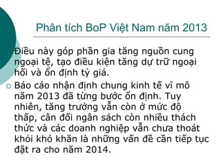Phân tích BoP Việt Nam năm 2013
 Điều này góp phần gia tăng nguồn cung
ngoại tệ, tạo điều kiện tăng dự trữ ngoại
hối và ổn định tỷ giá.
 Báo cáo nhận định chung kinh tế vĩ mô
năm 2013 đã từng bước ổn định. Tuy
nhiên, tăng trưởng vẫn còn ở mức độ
thấp, cân đối ngân sách còn nhiều thách
thức và các doanh nghiệp vẫn chưa thoát
khỏi khó khăn là những vấn đề cần tiếp tục
đặt ra cho năm 2014.
 