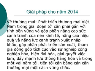 Giải pháp cho năm 2014
 Về thương mại: Phát triển thương mại Việt
Nam trong giai đoạn tới cần phải gắn với
tính bền vững và góp phần nâng cao sức
cạnh tranh của nền kinh tế, nâng cao hiệu
quả và năng lực cạnh tranh xuất nhập
khẩu, góp phần phát triển sản xuất, tham
gia đóng góp tích cực vào sự nghiệp công
nghiệp hóa, hiện đại hóa, giải quyết việc
làm, đẩy mạnh lưu thông hàng hóa và trong
một vài năm tới, tiến tới cân bằng cán cân
thương mại một cách vững chắc.
 