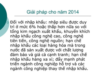 Giải pháp cho năm 2014
 Đối với nhập khẩu: nhập siêu được duy
trì ở mức 6% hoặc thấp hơn nữa so với
tổng kim ngạch xuất khẩu, khuyến khích
nhập khẩu công nghệ cao, công nghệ
tiên tiến, công nghệ nguồn; hạn chế
nhập khẩu các loại hàng hóa mà trong
nước đã sản xuất được với chất lượng
đảm bảo và giá cả cạnh tranh; hạn chế
nhập khẩu hàng xa xỉ; đẩy mạnh phát
triển ngành công nghiệp hỗ trợ và các
ngành công nghiệp thay thế nhập khẩu.
 