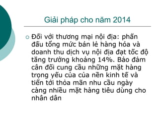 Giải pháp cho năm 2014
 Đối với thương mại nội địa: phấn
đấu tổng mức bán lẻ hàng hóa và
doanh thu dịch vụ nội địa đạt tốc độ
tăng trưởng khoảng 14%. Bảo đảm
cân đối cung cầu những mặt hàng
trọng yếu của của nền kinh tế và
tiến tới thỏa mãn nhu cầu ngày
càng nhiều mặt hàng tiêu dùng cho
nhân dân
 
