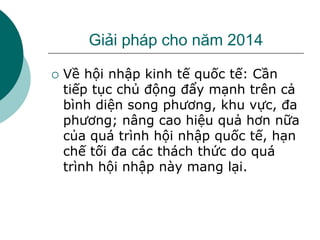 Giải pháp cho năm 2014
 Về hội nhập kinh tế quốc tế: Cần
tiếp tục chủ động đẩy mạnh trên cả
bình diện song phương, khu vực, đa
phương; nâng cao hiệu quả hơn nữa
của quá trình hội nhập quốc tế, hạn
chế tối đa các thách thức do quá
trình hội nhập này mang lại.
 