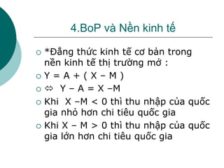 4.BoP và Nền kinh tế
 *Đẳng thức kinh tế cơ bản trong
nền kinh tế thị trường mở :
 Y = A + ( X – M )
  Y – A = X –M
 Khi X –M < 0 thì thu nhập của quốc
gia nhỏ hơn chi tiêu quốc gia
 Khi X – M > 0 thì thu nhập của quốc
gia lớn hơn chi tiêu quốc gia
 