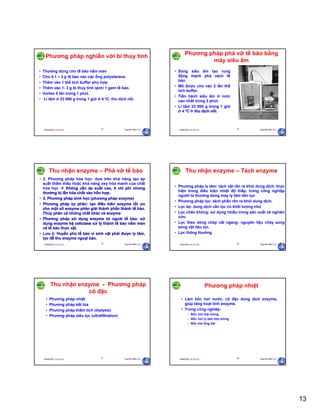 13
29/09/2011 11:21 SA Nguyễn Hữu Trí73
Phương pháp nghiền với bi thủy tinh
• Thường dùng cho tế bào nấm men
• Cho 0.1 – 3 g tế bào vào các ống polysterene.
• Thêm vào 1 thể tích buffer phù hợp.
• Thêm vào 1- 3 g bi thủy tinh lạnh/ 1 gam tế bào.
• Vortex 5 lần trong 1 phút.
• Li tâm ở 23 000 g trong 1 giờ ở 4 0C, thu dịch nổi.
29/09/2011 11:21 SA Nguyễn Hữu Trí74
Phương pháp phá vỡ tế bào bằng
máy siêu âm
• Sóng siêu âm tạo rung
động mạnh phá vách tế
bào.
• Mô được cho vào 2 lần thể
tích buffer.
• Tiến hành siêu âm ở mức
cao nhất trong 2 phút.
• Li tâm 23 000 g trong 1 giờ
ở 4 0C thu dịch nổi.
29/09/2011 11:21 SA Nguyễn Hữu Trí75
Thu nhận enzyme – Phá vỡ tế bào
• 2. Phương pháp hóa học: dựa trên khả năng tạo áp
suất thẩm thấu hoặc khả năng oxy hóa manh của chất
hóa học  Không cần áp suất cao, ít chi phí nhưng
thường bị lẫn hóa chất vào hỗn hợp.
• 3. Phương pháp sinh học (phương pháp enzyme)
• Phương pháp tự phân: tạo điều kiên enzyme tối ưu
cho một số enzyme phân giải thành phần thành tế bào.
Thủy phân cả những chất khác và enzyme
• Phương pháp sử dụng enzyme từ ngoài tế bào: sử
dụng enzyme hệ cellulase xử lý thành tế bào nấm men
và tế bào thực vật.
• Lưu ý: Huyền phù tế bào vi sinh vật phải được ly tâm,
lọc để thu enzyme ngoại bào.
29/09/2011 11:21 SA Nguyễn Hữu Trí76
Thu nhận enzyme – Tách enzyme
• Phương pháp ly tâm: tách vật rắn ra khỏi dung dịch, thực
hiện trong điều kiện nhiệt độ thấp, trong công nghiệp
người ta thường dùng máy ly tâm liên tục
• Phương pháp lọc: tách phần rắn ra khỏi dung dịch.
• Lọc ép: dung dịch cần lọc có khối lượng nhỏ
• Lọc chân không: sử dụng nhiều trong sản xuất và nghiên
cứu
• Lọc theo dòng chảy cắt ngang: nguyên liệu chảy song
song vật liệu lọc.
• Lọc thông thường
29/09/2011 11:21 SA Nguyễn Hữu Trí77
Thu nhận enzyme - Phương pháp
cô đặc
• Phương pháp nhiệt
• Phương pháp kết tủa
• Phương pháp thẩm tích (dialysis)
• Phương pháp siêu lọc (ultrafiltration)
29/09/2011 11:21 SA Nguyễn Hữu Trí78
Phương pháp nhiệt
• Làm bốc hơi nước, cô đặc dung dịch enzyme,
giúp tăng hoạt tính enzyme.
• Trong công nghiêp:
– Bốc hơi lớp mỏng
– Bốc hơi ly tâm lớp mỏng
– Bốc hơi ống dài
 