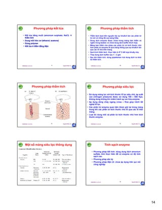 14
29/09/2011 11:21 SA Nguyễn Hữu Trí79
Phương pháp kết tủa
• Kết tủa bằng muối (amonium sulphate; NaCl) 
thẩm tích
• Dung môi hữu cơ (ethanol; acetone)
• Dùng polymer
• Kết tủa ở điểm đẳng điện
29/09/2011 11:21 SA Nguyễn Hữu Trí80
Phương pháp thẩm tích
• Thẩm tách dựa trên nguyên tắc sự khuếch tán các phân tử
từ nơi có nồng độ cao sang thấp.
• Dung dịch enzyme được chứa trong màng bán thấm và
ngâm trong beaker có chứa dung dịch buffer thích hợp.
• Màng bán thấm cho phép các phân tử có kích thước nhỏ
hơn phân tử enzyme đi qua màng thông qua sự khuếch tán
qua các lỗ nhỏ trên màng.
• Quá trình thẩm tách thực hiện ở 40 C kết hợp khuấy nhẹ.
• Thay dung dịch buffer sau 1 – 2 giờ.
• Sau khi thâm tích, dùng pipetteman hút dung dịch ra khỏi
túi thẩm tích.
29/09/2011 11:21 SA Nguyễn Hữu Trí81
Phương pháp thẩm tích
29/09/2011 11:21 SA Nguyễn Hữu Trí82
Phương pháp siêu lọc
• Sử dụng màng lọc với kích thước lỗ lọc siêu nhỏ, áp suất
cao (nitrogen pressure) được sử dụng 100 – 500 Kpa,
không dùng không khí nhằm tránh sự oxi hóa enzyme.
• Ap dụng dòng chảy ngang cross – flow giúp tránh tắt
nghẹt lỗ lọc.
• Các phân tử enzyme quan tâm được giữ lại trong màng
trong khí các phân tử kích thước nhỏ đi qua các lổ trên
màng.
• Loại bỏ dung môi và phân tử kích thước nhỏ hơn kích
thước enzyme.
29/09/2011 11:21 SA Nguyễn Hữu Trí83
Một số màng siêu lọc thông dụng
29/09/2011 11:21 SA Nguyễn Hữu Trí84
Tinh sạch enzyme
• Phương pháp kết tinh: dùng dung dịch amonium
sulfate, khó thực hiên để có enzyme có độ tinh
sạch cao.
• Phương pháp sắc ký
• Phương pháp điện di: chưa áp dụng trên qui mô
công nghiệp
 