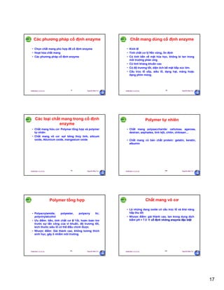 17
29/09/2011 11:21 SA Nguyễn Hữu Trí97
Các phương pháp cố định enzyme
• Chọn chất mang phù hợp để cố định enzyme
• Hoạt hóa chất mang
• Các phương pháp cố định enzyme
29/09/2011 11:21 SA Nguyễn Hữu Trí98
Chất mang dùng cố định enzyme
• Kinh tế
• Tính chất cơ lý bền vững, ổn định
• Có tính bền về mặt hóa học, không bi tan trong
môi trường phản ứng
• Có tính kháng khuẩn cao
• Có độ trương tốt, diện tích bề mặt tiếp xúc lớn.
• Cấu trúc lỗ xốp, siêu lỗ, dạng hạt, màng hoặc
dạng phim mỏng.
29/09/2011 11:21 SA Nguyễn Hữu Trí99
Các loại chất mang trong cố định
enzyme
• Chất mang hữu cơ: Polymer tổng hợp và polymer
tự nhiên
• Chất mang vô cơ: sợi bông thủy tinh, silicum
oxide, Allumium oxide, mangesium oxide
29/09/2011 11:21 SA Nguyễn Hữu Trí100
Polymer tự nhiên
• Chất mang polysaccharide: cellulose, agarose,
dextran, sephadex, tinh bột, chitin, chitosan…
• Chất mang có bản chất protein: gelatin, keratin,
albumin
29/09/2011 11:21 SA Nguyễn Hữu Trí101
Polymer tổng hợp
• Polyacrylamide; polyester, polyacry lic;
polyvinylalcohol
• Ưu điểm: bền, tính chất cơ lý tốt, hoàn toàn trơ
trước sự tấn công của vi khuẩn, độ trương tốt,
kích thước siêu lỗ có thể điều chính được
• Nhược điểm: Giá thành cao, không tương thích
sinh học, gây ô nhiễm môi trường.
29/09/2011 11:21 SA Nguyễn Hữu Trí102
Chất mang vô cơ
• Là những dang oxide có cấu trúc lỗ và khả năng
hấp thu tốt
• Nhược điểm: giá thành cao, tan trong dung dịch
kiềm pH > 7.5  cố định những enzyme đặc biệt
 