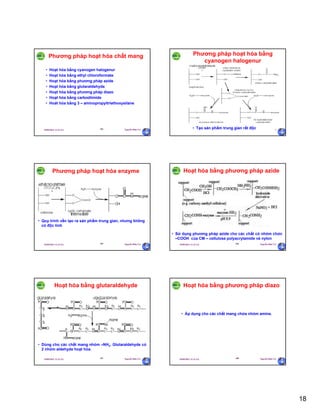 18
29/09/2011 11:21 SA Nguyễn Hữu Trí103
Phương pháp hoạt hóa chất mang
• Hoạt hóa bằng cyanogen halogenur
• Hoạt hóa bằng ethyl chloroformate
• Hoạt hóa bằng phương pháp azide
• Hoạt hóa bằng glutaraldehyde
• Hoạt hóa bằng phương pháp diazo
• Hoạt hóa bằng carbodiimide
• Hoát hóa bằng 3 – aminopropyltriethoxysilane
29/09/2011 11:21 SA Nguyễn Hữu Trí104
Phương pháp hoạt hóa bằng
cyanogen halogenur
• Tạo sản phẩm trung gian rất độc
29/09/2011 11:21 SA Nguyễn Hữu Trí105
Phương pháp hoạt hóa enzyme
• Quy trình vẫn tạo ra sản phẩm trung gian, nhưng không
có độc tính
29/09/2011 11:21 SA Nguyễn Hữu Trí106
Hoạt hóa bằng phương pháp azide
• Sử dụng phương pháp azide cho các chất có nhóm chức
–COOH của CM – cellulose polyacrylamide và nylon
29/09/2011 11:21 SA Nguyễn Hữu Trí107
Hoạt hóa bằng glutaraldehyde
• Dùng cho các chất mang nhóm –NH2. Glutaraldehyde có
2 nhóm aldehyde hoạt hóa.
29/09/2011 11:21 SA Nguyễn Hữu Trí108
Hoạt hóa bằng phương pháp diazo
• Áp dụng cho các chất mang chứa nhóm amine.
 