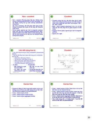 20
29/09/2011 11:21 SA Nguyễn Hữu Trí115
Non - covalent
• Non – covalent (Phương pháp hấp phụ -Không cộng
hóa trị): Phương pháp liên kết ion (ionic exchange; van
der Waals; tương tác kỵ nước (strong hydrophobic
interaction)
VD: Ionic exchange: liên kết giữa chất mang truyền
thống và enzyme dễ bị phá vỡ khi thay đổi nồng độ
muối và pH.
• Porous glass, agarose gel, hạt từ (magnetic particle)
được phủ lớp ionic polymers:polyethylenimine (PEI);
dextran sulfate chứa nhiều nhóm có khả năng tạo liên
kết ion (ionic group) và có cấu trúc linh động dễ dàng
tương thích enzyme.
29/09/2011 11:21 SA Nguyễn Hữu Trí116
Covalent
• Covalent (cộng hóa trị): liên kết cộng hóa trí giữa
nhóm chức năng (functinal group) của chất mang và
nhóm chức năng trên acid amin của enzyme: -OH; -
SH; -NH2; -COOH
• Multi – point covalent attachment: đa vị trí có khả
năng tạo liên kết công hóa trị giữa enzyme và chất
mang.
• Support: Porous glass, agarose gel, hạt từ (magnetic
particle).
• Spacer arm: ngắn
29/09/2011 11:21 SA Nguyễn Hữu Trí117
Liên kết cộng hóa trị
• Ưu điểm:
– Bền, không bị ly giải
theo sản phẩm
– Có nhiều lựa chọn
chất mang phù hợp
• Khuyết điểm
– Đắt tiền và quy trình
phức tạp
– Có thể làm thay đổi vị trí
hoạt động của enzyme
• Các chất mang thường sử dụng: polypeptide, polysacharide,
agarose…
• Các liên kết đồng hóa trị giữa chất mang và E có thể phân
loại như sau:
• Diazo hóa: chất mang- N=N- E.
• Tạo cầu amit: chất mang-CO-NH- E.
• Alkyl và Aryl hóa: chất mang-CH2-NH2-E.
• Tạo bazơ Schiff: chất mang-CH=N-E.
• Trao đổi tiol disulfua: chất mang-S-S- E.
29/09/2011 11:21 SA Nguyễn Hữu Trí118
Covalent
29/09/2011 11:21 SA Nguyễn Hữu Trí119
Carrier free
• Enzyme tự động cố định trong khối protein của nó mà
không có sự hỗ trợ của chất mang với sự hiện diện
của bifuntional reagents như glutaraldehyde
• Cross - linked enzyme (CLEs
• Cross - linked enzyme crystal (CLECs
• Cross - linked enzyme aggregate (CLEAs)
29/09/2011 11:21 SA Nguyễn Hữu Trí120
Carrier free
• Cross - linked enzyme (CLEs): Được tạo ra từ sự liên
kết chéo của các enzyme hòa tan
• Cross - linked enzyme crystal (CLECs): được tạo ra từ
sự liên kết chéo của các tinh thể enzyme  tính ổn
định cao trong các điều kiện khắc nghiệt
• Cross - linked enzyme aggregate (CLEAs): được tạo ra
từ sự liên kết chéo của các protein ở trang thái tủa.
• Tủa ( muối, dung môi…) khuấy mạnh  tạo liên kết
dưới sự hiện diện của glutaraldehyde.
 