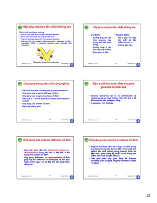 22
29/09/2011 11:21 SA Nguyễn Hữu Trí127
Hấp phụ enzyme lên chất không tan
Một số chất mang được sử dụng
+ Hữu cơ: than hoạt tính, tinh bột, cellulose agarose…
+ Vơ cơ: Silic, thủy tinh xốp, oxyt của kim loại…
+ Polymer tổng hợp: polyamit, nilon, polyacrylamide…
+ Chất trao đổi ion: amberit, dietyl-amino-etyl sephadex (DEAE –
sephadex), DEAE – cellulose, carboxyl metyl cellulose (CM
cellulose).
29/09/2011 11:21 SA Nguyễn Hữu Trí128
• Ưu điểm:
– Không thay đổi cấu
trúc enzyme hay
trung tâm tâm hoạt
động.
– Không hoặc ít đòi
hỏi hóa chất đi kèm
– Đơn giản, rẻ tiền
• Khuyết điểm:
– Dễ ly giải khi thay
đổi một số đặc
điểm như pH, t…
– Không đặc hiệu
Hấp phụ enzyme lên chất không tan
29/09/2011 11:21 SA Nguyễn Hữu Trí129
Ứng dụng trong sản xuất công nghiệp
• Sản xuất fructose nhờ enzyme glucose isomerase
• Ưng dụng của enzyme raffinase cố định
• Ưng dụng của enzyme invertase cố định
• Sản xuất L – amino acid nhờ enzyme aminoacylase
cố định
• Ưng dụng của lactase cố định
• Sản xuất kháng sinh
29/09/2011 11:21 SA Nguyễn Hữu Trí130
Sản xuất fructose nhờ enzyme
glucose isomerase
• Glucose isomerase tạo ra từ Arthrobacter và
streptomyces sp, nhạy với tác nhân kim loại  cố
định enzyme trên collagen, bông…
• D- glucose  D- fructose
29/09/2011 11:21 SA Nguyễn Hữu Trí131
Ứng dụng của enzyme raffinase cố định
• Sản xuất: Nuôi nấm mốc Mortierella vinacea var.
faffinoseutilizer trong các hạt  sấy khô  sử
dụng như enzyme cố định
• Ưng dụng: Raffinase (– galactosidase) cố định
giúp loại bỏ raffinose và stachyose từ sữa đậu
nành, tránh nguy cơ bị đầy hơi khi dùng thức
uống này.
29/09/2011 11:21 SA Nguyễn Hữu Trí132
Ứng dụng của enzyme invertase cố định
• Enzyme invertase nấm men được cố định trong
than (tên thương hiệu Brimac TM)  sản xuất siro
nghịch đảo chất lượng tương đương, tránh sự
đậm màu, giảm nồng độ muối và tro trong sản
phẩm, hiệu xuất chuyển đổi cao.
• Thời gian phản ứng giảm đáng kể: Enzyme
invertase tự do (24 giờ), enzyme invertase cố định
(15 phút)
 