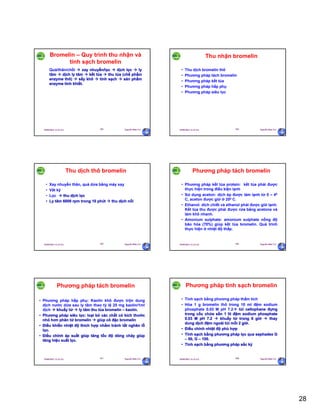 28
29/09/2011 11:21 SA Nguyễn Hữu Trí163
Bromelin – Quy trình thu nhận và
tinh sạch bromelin
Quả/thân/chồi  xay nhuyễn/lọc  dịch lọc  ly
tâm  dịch ly tâm  kết tủa  thu tủa (chế phẩm
enzyme thô)  sấy khô  tinh sạch  sản phẩm
enzyme tinh khiết.
29/09/2011 11:21 SA Nguyễn Hữu Trí164
Thu nhận bromelin
• Thu dịch bromelin thô
• Phương pháp tách bromelin
• Phương pháp kết tủa
• Phương pháp hấp phụ
• Phương pháp siêu lọc
29/09/2011 11:21 SA Nguyễn Hữu Trí165
Thu dịch thô bromelin
• Xay nhuyễn thân, quả dứa bằng máy xay
• Vắt kỹ
• Lọc  thu dịch lọc
• Ly tâm 6000 rpm trong 10 phút  thu dịch nổi
29/09/2011 11:21 SA Nguyễn Hữu Trí166
Phương pháp tách bromelin
• Phương pháp kết tủa protein: kết tủa phải được
thực hiện trong điều kiện lạnh
• Sử dụng aceton: dịch ép được làm lạnh từ 0 – 40
C, aceton được giữ ở 200 C.
• Ethanol: dich chiết và ethanol phải được giữ lạnh.
Kết tủa thu được phải được rửa bằng acetone và
làm khô nhanh.
• Amonium sulphate: amonium sulphate nồng độ
bão hòa (70%) giúp kết tủa bromelin. Quá trình
thực hiện ở nhiệt độ thấp.
29/09/2011 11:21 SA Nguyễn Hữu Trí167
Phương pháp tách bromelin
• Phương pháp hấp phụ: Kaolin khô được trộn dung
dịch nước dứa sau ly tâm theo tỷ lệ 25 mg kaolin/1ml
dịch  khuấy từ  ly tâm thu tủa bromelin – kaolin.
• Phương pháp siêu lọc: loại bỏ các chất có kích thước
nhỏ hơn phân tử bromelin  giúp cô đặc bromelin
• Điều khiển nhiệt độ thích hợp nhằm tránh tắt nghẽn lỗ
lọc.
• Điều chỉnh áp suất giúp tăng tốc độ dòng chảy giúp
tăng hiệu suất lọc.
29/09/2011 11:21 SA Nguyễn Hữu Trí168
Phương pháp tinh sạch bromelin
• Tinh sạch bằng phương pháp thẩm tích
• Hòa 1 g bromelin thô trong 10 ml đệm sodium
phosphate 0.03 M pH 7.2 túi cellophane đựng
trong cốc chứa sẵn 1 lit đệm sodium phosphate
0.03 M pH 7.2  khuấy từ trong 6 giờ  thay
dung dịch đệm ngoài túi mỗi 2 giờ.
• Điều chỉnh nhiệt độ phù hợp
• Tinh sạch bằng phương pháp lọc qua sephadex G
– 50, G – 100.
• Tinh sạch bằng phương pháp sắc ký
 