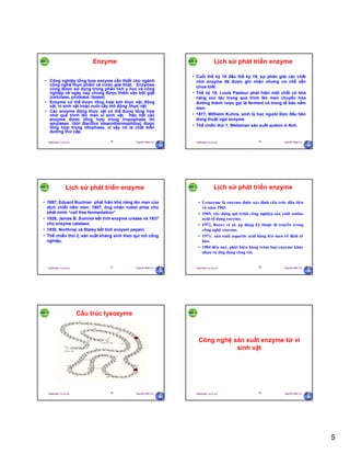 5
29/09/2011 11:21 SA Nguyễn Hữu Trí25
Enzyme
• Công nghiệp tổng hợp enzyme cần thiết cho ngành
công nghệ thực phẩm và nước giải khát. Enzymes
cũng được sử dụng trong phân tích y học và công
nghiệp và ngày nay chúng được thêm vào bột giặt
(cellulase, protease, lipase).
• Enzyme có thể được tổng hợp bởi thực vật, động
vật, vi sinh vật hoặc nuôi cấy mô động ,thực vật.
• Các enzyme động thực vật có thể được tổng hợp
nhờ quá trình lên men vi sinh vật. Hầu hết các
enzyme được tổng hợp trong tropophase thì
amylases (bởi Bacillus stearothermophilus) được
tổng hợp trong idiophase, vì vậy nó là chất biến
dưỡng thứ cấp.
29/09/2011 11:21 SA Nguyễn Hữu Trí26
Lịch sử phát triển enzyme
• Cuối thế kỷ 18 đầu thế kỷ 19, sự phân giải các chất
nhờ enzyme đã được ghi nhận nhưng cơ chế vẫn
chưa biết.
• Thế kỷ 19, Louis Pasteur phát hiện một chất có khả
năng xúc tác trong quá trình lên men chuyển hóa
đường thành rượu gọi là ferment có trong tế bào nấm
men.
• 1877, Wilhelm Kuhne, sinh lý học người Đức đầu tiên
dùng thuật ngữ enzyme.
• Thế chiến thứ 1, Weitzman sản xuất aceton ở Anh.
29/09/2011 11:21 SA Nguyễn Hữu Trí27
Lịch sử phát triển enzyme
• 1897, Eduard Buchner phát hiên khả năng lên men của
dịch chiết nấm men. 1907, ông nhận nobel prize cho
phát minh “cell free fermentation”
• 1926, James B. Sumner kết tinh enzyme urease và 1937
cho enzyme catalase.
• 1930, Northrop và Staley kết tinh enzyem pepsin.
• Thế chiến thứ 2, sản xuất kháng sinh theo qui mô công
nghiệp.
29/09/2011 11:21 SA Nguyễn Hữu Trí28
Lịch sử phát triển enzyme
• Lysozyme laø enzyme ñöôïc xaùc ñònh caáu truùc ñaàu tieân
vaø naêm 1965.
• 1969, xaây döïng qui trình coâng nghieäp saûn xuaát amino
acid söû duïng enzyme.
• 1972, Boyer et al. aùp duïng kyõ thuaät di truyeàn trong
coâng ngheä enzyme.
• 1973, saûn xuaát aspartic acid baèng leân men coá ñònh teá
baøo.
• 1984 ñeán nay, phaùt hieän haøng traêm loaïi enzyme khaùc
nhau vaø öùng duïng roäng raõi.
29/09/2011 11:21 SA Nguyễn Hữu Trí29
Cấu trúc lysozyme
29/09/2011 11:21 SA Nguyễn Hữu Trí30
Công nghệ sản xuất enzyme từ vi
sinh vật
 