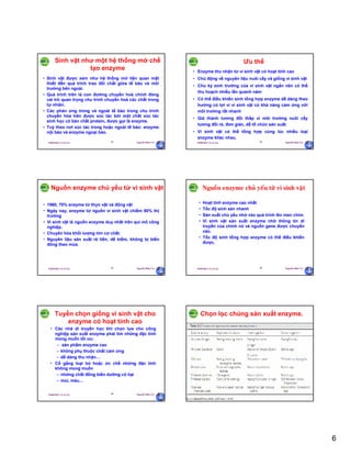 6
29/09/2011 11:21 SA Nguyễn Hữu Trí31
Sinh vật như một hệ thống mở chế
tạo enzyme
• Sinh vật được xem như hệ thống mở liện quan mật
thiết đến quá trình trao đổi chất giữa tế bào và môi
trường bên ngoài.
• Quá trình trên là con đường chuyển hoá chính đóng
vai trò quan trọng chu trình chuyển hoá các chất trong
tự nhiên.
• Các phản ứng trong và ngoài tế bào trong chu trình
chuyển hóa trên được xúc tác bởi một chất xúc tác
sinh học có bản chất protein, được gọi là enzyme.
• Tuỳ theo nơi xúc tác trong hoặc ngoài tế bào: enzyme
nội bào và enzyme ngoại bào.
29/09/2011 11:21 SA Nguyễn Hữu Trí32
Ưu thế
• Enzyme thu nhận từ vi sinh vật có hoạt tính cao
• Chủ động về nguyên liệu nuôi cấy và giống vi sinh vật
• Chu kỳ sinh trưởng của vi sinh vật ngắn nên có thể
thu hoạch nhiều lần quanh năm
• Có thể điều khiển sinh tổng hợp enzyme dễ dàng theo
hướng có lợi vì vi sinh vật có khả năng cảm ứng với
môi trường rất nhanh
• Giá thành tương đối thấp vì môi trường nuôi cấy
tương đối rẻ, đơn giản, dễ tổ chức sản xuất.
• Vi sinh vật có thể tổng hợp cùng lúc nhiều loại
enzyme khác nhau.
29/09/2011 11:21 SA Nguyễn Hữu Trí33
Nguồn enzyme chủ yếu từ vi sinh vật
• 1960, 70% enzyme từ thực vật và động vật
• Ngày nay, enzyme từ nguồn vi sinh vật chiếm 90% thị
trường
• Vi sinh vật là nguồn enzyme duy nhất trên qui mô công
nghiệp.
• Chuyên hóa khối lượng lớn cơ chất.
• Nguyên liệu sản xuất rẻ tiền, dể kiếm, không bị biến
đông theo mùa.
29/09/2011 11:21 SA Nguyễn Hữu Trí34
Nguoàn enzyme chuû yeáu töø vi sinh vaät
• Hoạt tính enzyme cao nhất
• Tốc độ sinh sản nhanh
• Sản xuất chủ yếu nhờ vào quá trình lên men chìm.
• Vi sinh vật sản xuất enzyme nhờ thông tin di
truyền của chính nó và nguồn gene được chuyển
vào.
• Tốc độ sinh tổng hợp enzyme có thể điều khiển
được.
29/09/2011 11:21 SA Nguyễn Hữu Trí35
Tuyển chọn giống vi sinh vật cho
enzyme có hoạt tính cao
• Các nhà di truyền học khi chọn lựa cho công
nghiệp sản xuất enzyme phải tìm những đặc tính
mong muốn tối ưu:
– sản phẩm enzyme cao
– không phụ thuộc chất cảm ứng
– dễ dàng thu nhận…
• Cố gắng loại bỏ hoặc ức chế những đặc tính
không mong muốn
– những chất đồng biến dưỡng có hại
– mùi, màu…
29/09/2011 11:21 SA Nguyễn Hữu Trí36
Chọn lọc chủng sản xuất enzyme.
 