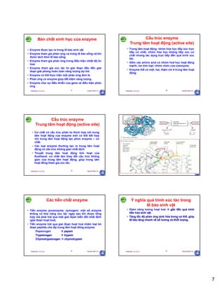 7
29/09/2011 11:21 SA Nguyễn Hữu Trí37
Bản chất sinh học của enzyme
• Enzyme được tạo ra trong tế bào sinh vật
• Enzyme tham gia phản ứng cả trong tế bào sống và khi
đươc tách khỏi tế bào sống.
• Enzyme tham gia phản ứng trong điều kiện nhiệt độ ôn
hoà.
• Enzyme tham gia xúc tác từ giai đoạn đầu đến giai
đoạn giải phóng hoàn toàn năng lượng dự trữ.
• Enzyme có thể thực hiện một phản ứng đơn lẻ.
• Phản ứng có enzyme giúp tiết kiệm năng lượng.
• Enzyme chịu sự điều khiển của gene và điều kiện phản
ứng
29/09/2011 11:21 SA Nguyễn Hữu Trí38
Cấu trúc enzyme
Trung tâm hoạt động (active site)
• Trung tâm hoạt động: nhóm hóa học tiếp xúc trực
tiếp cơ chất; nhóm hóa học không tiếp xúc cơ
chất nhưng tác dụng trực tiếp đến quá trình xúc
tác.
• Gồm các amino acid có nhóm hoá học hoạt động
mạnh; ion kim loại; nhóm chức của coenzyme.
• Enzyme thể có một, hai, thậm chí 4 trung tâm hoạt
động.
29/09/2011 11:21 SA Nguyễn Hữu Trí39
Cấu trúc enzyme
Trung tâm hoạt động (active site)
• Cơ chất có cấu trúc phân tử thích hợp với trung
tâm hoạt động của enzyme mới có thể kết hợp
với trung tâm hoạt động tạo phức enzyme – cơ
chất.
• Các loại enzyme thường tạo ra trung tâm hoạt
động có cấu trúc không gian nhất định.
• Thuyết trung tâm hoạt động linh hoạt của
Koshland: cơ chất làm thay đổi cấu trúc không
gian của trung tâm hoạt động, giúp trung tâm
hoạt đông tham gia xúc tác.
29/09/2011 11:21 SA Nguyễn Hữu Trí40
29/09/2011 11:21 SA Nguyễn Hữu Trí41
Các tiền chất enzyme
• Tiền enzyme (proenzyme; zymogen): một số enzyme
không có khả năng xúc tác ngay sau khi được tổng
hợp mà phải trải qua một giai đọan biến đổi nhất định
(giai đoạn hoạt hoá).
• Tiền enzyme trải qua giai đoạn hoạt hoá nhằm loại bỏ
đoạn peptide che lấp trung tâm hoạt đông enzyme.
Pepsinogen  pepsin
Trypsinogen  trypsin
Chymotrypsinogen  chymotrypsin
29/09/2011 11:21 SA Nguyễn Hữu Trí42
Ý nghĩa quá trình xúc tác trong
tế bào sinh vật
• Giảm năng lương hoạt hoá  gắn liền quá trình
tiến hóa sinh vật.
• Tăng tốc độ phản ứng sinh hóa trong cơ thể, giúp
tế bào tăng nhanh về số lương và khối lượng.
 