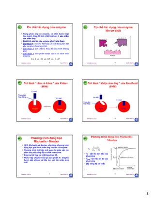 8
29/09/2011 11:21 SA Nguyễn Hữu Trí43
Cơ chế tác dụng của enzyme
• Trong phản ứng có enzyme, cơ chất được hoạt
hóa mạnh, thay đổi tính chất hóa học  sản phẩm
của phản ứng.
• Quá trình xúc tác của enzyme gồm 3 giai đoạn:
• Giai đoạn 1: enzyme kết hợp cơ chất bằng liên kết
yếu tạo phức hợp tạm thời.
• Giai đoạn 2: Cơ chất bị thay đổi cấu hình không
gian.
• Giai đoạn 3: sản phẩm được tạo ra và tách khỏi
enzyme.
29/09/2011 11:21 SA Nguyễn Hữu Trí44
Cơ chế tác dụng của enzyme
lên cơ chất
29/09/2011 11:21 SA Nguyễn Hữu Trí45
Moâ hình “chìa vaø khoùa” cuûa Fisher
(1894)
Trung tâm
hoạt động
Cô chaát
Cô chaát
Enzyme Enzyme
29/09/2011 11:21 SA Nguyễn Hữu Trí46
Trung tâm
hoạt động
Cô chaát
Cô chaát
Moâ hình “khôùp caûm öùng” cuûa Koshland
(1958)
Enzyme Enzyme
29/09/2011 11:21 SA Nguyễn Hữu Trí47
Phương trình động học
Michaelis - Menten
• 1913, Michaelis và Menten xây dựng phương trình
động học giải thích phản ứng xúc tác có enzyme.
• Phương trình thể hiện mối quan hệ giữa vận tốc
phản ứng với nồng độ cơ chất và enzyme.
• Enzyme kết hợp cơ chất tạo phức ES.
• Phức hợp chuyển hóa tạo sản phẩm P, enzyme
được giải phóng và tiếp tục xúc tác phản ứng
mới.
29/09/2011 11:21 SA Nguyễn Hữu Trí48
Phöông trình ñoäng hoïc Michaelis -
Menten
• V0 : vận tốc ban đầu của
phản ứng
• Vmax: vận tốc tối đa của
phản ứng
• [S]: nồng độ cơ chất.
• .
 