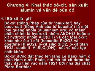Chương 4: Khai thác bô-xit, sản xuất
        alumin và vấn đề bùn đỏ
4.1 Bô-xit là  gì?
  Bô-xit (tiếng Pháp của từ “bauxite”) hay
  booc-sait (tiếng Anh của từ bauxite”) là một
  loại quặng nhôm (aluminium ore) có thành
  phần chính là hydroxit nhôm Al(OH)3 hoặc o-
  xit hydroxit nhôm AlO(OH) và các loại ô-xit
  khác như ô-xít sắt (hematite Fe2O3 và
  goethite HFeO2), o-xit silic SiO2, o-xit titan
  TiO2, caolinit  Al 2 Si 2 O 5 (OH) 4 , sét và các tạp
  chất khác.
  Bô-xit được đặt theo tên làng Le Baux nằm ở
  phía Nam nước Pháp, nơi mà bô-xit được tìm
  thấy đầu tiên vào năm 1821 bởi nhà địa chất
  Piere Berthier
 