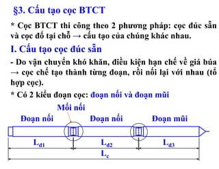 §3. Cấu tạo cọc BTCT
* Cọc BTCT thi công theo 2 phương pháp: cọc đúc sẵn
và cọc đổ tại chỗ → cấu tạo của chúng khác nhau.
I. Cấu tạo cọc đúc sẵn
- Do vận chuyển khó khăn, điều kiện hạn chế về giá búa
→ cọc chế tạo thành từng đoạn, rồi nối lại với nhau (tổ
hợp cọc).
* Có 2 kiểu đoạn cọc: đoạn nối và đoạn mũi
             Mối nối
  Đoạn nối             Đoạn nối      Đoạn mũi

      Lđ1                Lđ2            Lđ3
                         Lc
 