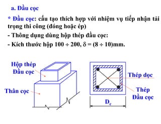 a. Đầu cọc
 * Đầu cọc: cấu tạo thích hợp với nhiệm vụ tiếp nhận tải
 trọng thi công (đóng hoặc ép)
 - Thông dụng dùng hộp thép đầu cọc:
 - Kích thước hộp 100 ÷ 200, δ = (8 ÷ 10)mm.


  Hộp thép
  Đầu cọc
                                            Thép dọc

Thân cọc                                       Thép
                                              Đầu cọc
                                    Dc
 