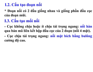 I.2. Cấu tạo đoạn nối
* Đoạn nối có 2 đầu giống nhau và giống phần đầu cọc
của đoạn mũi.
I.3. Cấu tạo mối nối
- Cọc không chịu hoặc ít chịu tải trọng ngang: nối hàn
qua bản mã liên kết hộp đầu cọc của 2 đoạn (nối 4 mặt).
- Cọc chịu tải trọng ngang: nối mặt bích bằng bulông
cường độ cao.
 