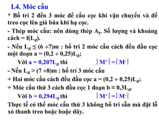 I.4. Móc cẩu
* Bố trí 2 đến 3 móc để cẩu cọc khi vận chuyển và để
treo cọc lên giá búa khi hạ cọc.
- Thép móc cẩu: nên dùng thép AI. Số lượng và khoảng
cách = f(Lđ).
- Nếu Lđ ≤ (6 ÷7)m : bố trí 2 móc cẩu cách đều đầu cọc
một đoạn a = (0,2 ÷ 0,25)Lđ;
    Với a = 0,207Lđ thì            ⎢M+ ⎢= ⎢M- ⎢
- Nếu Lđ > (7 ÷8)m : bố trí 3 móc cẩu
+ Hai móc cẩu cách đều đầu cọc a = (0,2 ÷ 0,25)Lđ;
+ Móc cẩu thứ 3 cách đầu cọc 1 đoạn b ≈ 0,3Lđ.
    Với b = 0,294Lđ thì            ⎢M+ ⎢= ⎢M- ⎢
Thực tế có thể móc cẩu thứ 3 không bố trí sẵn mà đặt lỗ
xỏ thanh treo hoặc buộc dây.
 