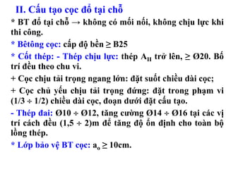 II. Cấu tạo cọc đổ tại chỗ
* BT đổ tại chỗ → không có mối nối, không chịu lực khi
thi công.
* Bêtông cọc: cấp độ bền ≥ B25
* Cốt thép: - Thép chịu lực: thép AII trở lên, ≥ Ø20. Bố
trí đều theo chu vi.
+ Cọc chịu tải trọng ngang lớn: đặt suốt chiều dài cọc;
+ Cọc chủ yếu chịu tải trọng đứng: đặt trong phạm vi
(1/3 ÷ 1/2) chiều dài cọc, đoạn dưới đặt cấu tạo.
- Thép đai: Ø10 ÷ Ø12, tăng cường Ø14 ÷ Ø16 tại các vị
trí cách đều (1,5 ÷ 2)m để tăng độ ổn định cho toàn bộ
lồng thép.
* Lớp bảo vệ BT cọc: ao ≥ 10cm.
 