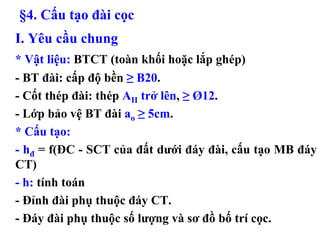 §4. Cấu tạo đài cọc
I. Yêu cầu chung
* Vật liệu: BTCT (toàn khối hoặc lắp ghép)
- BT đài: cấp độ bền ≥ B20.
- Cốt thép đài: thép AII trở lên, ≥ Ø12.
- Lớp bảo vệ BT đài ao ≥ 5cm.
* Cấu tạo:
- hđ = f(ĐC - SCT của đất dưới đáy đài, cấu tạo MB đáy
CT)
- h: tính toán
- Đỉnh đài phụ thuộc đáy CT.
- Đáy đài phụ thuộc số lượng và sơ đồ bố trí cọc.
 