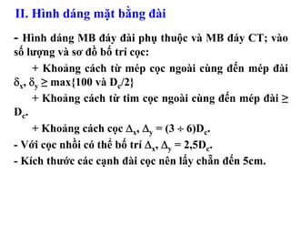 II. Hình dáng mặt bằng đài
- Hình dáng MB đáy đài phụ thuộc và MB đáy CT; vào
số lượng và sơ đồ bố trí cọc:
     + Khoảng cách từ mép cọc ngoài cùng đến mép đài
δx, δy ≥ max{100 và Dc/2}
     + Khoảng cách từ tim cọc ngoài cùng đến mép đài ≥
Dc.
     + Khoảng cách cọc Δx, Δy = (3 ÷ 6)Dc.
- Với cọc nhồi có thể bố trí Δx, Δy = 2,5Dc.
- Kích thước các cạnh đài cọc nên lấy chẵn đến 5cm.
 