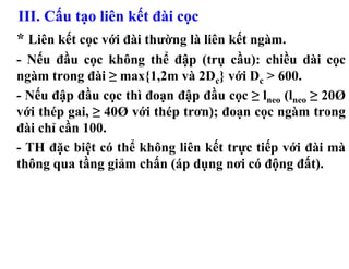 III. Cấu tạo liên kết đài cọc
* Liên kết cọc với đài thường là liên kết ngàm.
- Nếu đầu cọc không thể đập (trụ cầu): chiều dài cọc
ngàm trong đài ≥ max{1,2m và 2Dc} với Dc > 600.
- Nếu đập đầu cọc thì đoạn đập đầu cọc ≥ lneo (lneo ≥ 20Ø
với thép gai, ≥ 40Ø với thép trơn); đoạn cọc ngàm trong
đài chỉ cần 100.
- TH đặc biệt có thể không liên kết trực tiếp với đài mà
thông qua tầng giảm chấn (áp dụng nơi có động đất).
 
