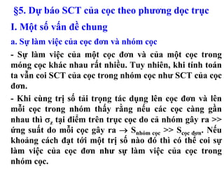 §5. Dự báo SCT của cọc theo phương dọc trục
I. Một số vấn đề chung
a. Sự làm việc của cọc đơn và nhóm cọc
- Sự làm việc của một cọc đơn và của một cọc trong
móng cọc khác nhau rất nhiều. Tuy nhiên, khi tính toán
ta vẫn coi SCT của cọc trong nhóm cọc như SCT của cọc
đơn.
- Khi cùng trị số tải trọng tác dụng lên cọc đơn và lên
mỗi cọc trong nhóm thấy rằng nếu các cọc càng gần
nhau thì σz tại điểm trên trục cọc do cả nhóm gây ra >>
ứng suất do mỗi cọc gây ra → Snhóm cọc >> Scọc đơn. Nếu
khoảng cách đạt tới một trị số nào đó thì có thể coi sự
làm việc của cọc đơn như sự làm việc của cọc trong
nhóm cọc.
 