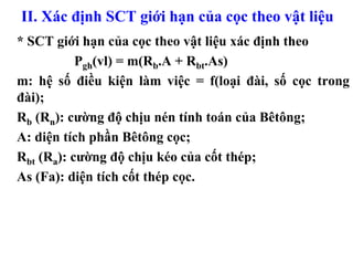 II. Xác định SCT giới hạn của cọc theo vật liệu
* SCT giới hạn của cọc theo vật liệu xác định theo
           Pgh(vl) = m(Rb.A + Rbt.As)
m: hệ số điều kiện làm việc = f(loại đài, số cọc trong
đài);
Rb (Rn): cường độ chịu nén tính toán của Bêtông;
A: diện tích phần Bêtông cọc;
Rbt (Ra): cường độ chịu kéo của cốt thép;
As (Fa): diện tích cốt thép cọc.
 