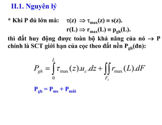 II.1. Nguyên lý
* Khi P đủ lớn mà:   τ(z) ⇒ τmax(z) ≡ s(z).
                     r(L) ⇒ rmax(L) ≡ pgh(L).
thì đất huy động được toàn bộ khả năng của nó → P
chính là SCT giới hạn của cọc theo đất nền Pgh(đn):

                L
         Pgh = ∫ τ max ( z ).uc .dz + ∫∫ rmax ( L).dF
                0                    Fc

         Pgh = Pms + Pmũi
 