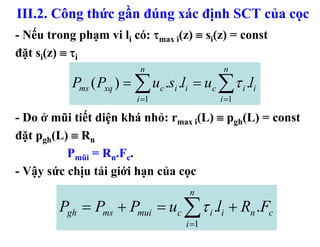 III.2. Công thức gần đúng xác định SCT của cọc
- Nếu trong phạm vi li có: τmax i(z) ≡ si(z) = const
đặt si(z) ≡ τi
                          n                 n
           Pms ( Pxq ) = ∑ uc .si .li = uc ∑τ i .li
                         i =1              i =1

- Do ở mũi tiết diện khá nhỏ: rmax i(L) ≡ pgh(L) = const
đặt pgh(L) ≡ Rn
          Pmũi = Rn.Fc.
- Vậy sức chịu tải giới hạn của cọc
                                    n
         Pgh = Pms + Pmui = uc ∑τ i .li + Rn .Fc
                                   i =1
 