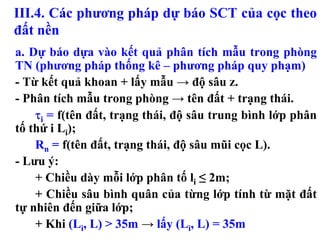III.4. Các phương pháp dự báo SCT của cọc theo
đất nền
a. Dự báo dựa vào kết quả phân tích mẫu trong phòng
TN (phương pháp thống kê – phương pháp quy phạm)
- Từ kết quả khoan + lấy mẫu → độ sâu z.
- Phân tích mẫu trong phòng → tên đất + trạng thái.
    τi = f(tên đất, trạng thái, độ sâu trung bình lớp phân
tố thứ i Li);
    Rn = f(tên đất, trạng thái, độ sâu mũi cọc L).
- Lưu ý:
    + Chiều dày mỗi lớp phân tố li ≤ 2m;
    + Chiều sâu bình quân của từng lớp tính từ mặt đất
tự nhiên đến giữa lớp;
    + Khi (Li, L) > 35m → lấy (Li, L) = 35m
 