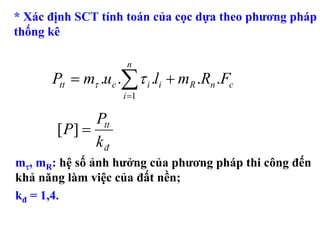 * Xác định SCT tính toán của cọc dựa theo phương pháp
thống kê

                     n
      Ptt = mτ .uc .∑ τ i .li + mR .Rn .Fc
                    i =1

              Ptt
       [ P] =
              kđ
mτ, mR: hệ số ảnh hưởng của phương pháp thi công đến
khả năng làm việc của đất nền;
kđ = 1,4.
 