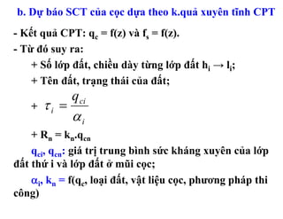 b. Dự báo SCT của cọc dựa theo k.quả xuyên tĩnh CPT
- Kết quả CPT: qc = f(z) và fs = f(z).
- Từ đó suy ra:
    + Số lớp đất, chiều dày từng lớp đất hi → li;
    + Tên đất, trạng thái của đất;
               q ci
    +   τi =
               αi
    + Rn = kn.qcn
    qci, qcn: giá trị trung bình sức kháng xuyên của lớp
đất thứ i và lớp đất ở mũi cọc;
    αi, kn = f(qc, loại đất, vật liệu cọc, phương pháp thi
công)
 