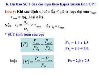 b. Dự báo SCT của cọc dựa theo k.quả xuyên tĩnh CPT
Lưu ý: Khi xác định τi luôn lấy ≤ giá trị cực đại của τmax
   τmax = f(qc, loại đất)
             qci
Nếu   τi =         > τ max   lấy τi = τmax.
             αi
* SCT tính toán của cọc
                 Pms Pmui                 Fs1 = 1,0 ÷ 1,5
          [ P] =    +
                 Fs1 Fs2                  Fs2 = 2,0 ÷ 3,0.

                    Pms + Pmui
   hoặc      [ P] =                           Fs = 2,0 ÷ 2,5
                        Fs
 