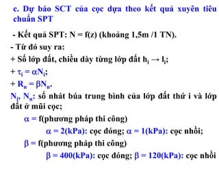 c. Dự báo SCT của cọc dựa theo kết quả xuyên tiêu
chuẩn SPT
 - Kết quả SPT: N = f(z) (khoảng 1,5m /1 TN).
- Từ đó suy ra:
+ Số lớp đất, chiều dày từng lớp đất hi → li;
+ τi = αNi;
+ Rn = βNn.
Ni, Nn: số nhát búa trung bình của lớp đất thứ i và lớp
đất ở mũi cọc;
     α = f(phương pháp thi công)
            α = 2(kPa): cọc đóng; α = 1(kPa): cọc nhồi;
     β = f(phương pháp thi công)
            β = 400(kPa): cọc đóng; β = 120(kPa): cọc nhồi
 