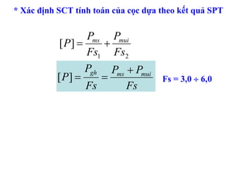 * Xác định SCT tính toán của cọc dựa theo kết quả SPT


                   Pms Pmui
            [ P] =    +
                   Fs1 Fs2
                   Pgh Pms + Pmui
           [ P] =     =              Fs = 3,0 ÷ 6,0
                   Fs      Fs
 