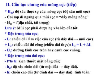 II. Cấu tạo chung của móng cọc (tiếp)
* Hm: độ sâu thực sự của móng cọc (độ sâu mũi cọc)
- Coi mp đi ngang qua mũi cọc = “đáy móng nông”
- Hm = f(địa chất, tải trọng)
Lưu ý: Mũi cọc phải được hạ vào lớp đất tốt.
* Đặc trưng của cọc:
- L: chiều dài làm việc của cọc (từ đáy đài → mũi cọc)
+ Lc: chiều dài thi công (chiều dài thực): Lc = L + ΔL
- Dc: đường kính cọc tròn hay cạnh cọc vuông.
* Đặc trưng của đài cọc:
- l*b/ b: kích thước mặt bằng đài;
- hđ: độ sâu chôn đài (từ mặt đất → đáy đài).
- h: chiều cao đài (từ đỉnh đài → đáy đài): tính toán.
 