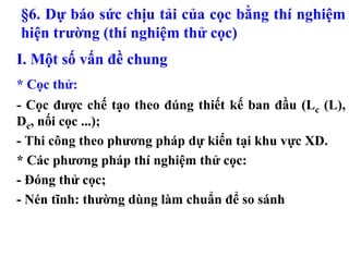 §6. Dự báo sức chịu tải của cọc bằng thí nghiệm
hiện trường (thí nghiệm thử cọc)
I. Một số vấn đề chung
* Cọc thử:
- Cọc được chế tạo theo đúng thiết kế ban đầu (Lc (L),
Dc, nối cọc ...);
- Thi công theo phương pháp dự kiến tại khu vực XD.
* Các phương pháp thí nghiệm thử cọc:
- Đóng thử cọc;
- Nén tĩnh: thường dùng làm chuẩn để so sánh
 