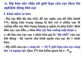 A. Dự báo sức chịu tải giới hạn của cọc theo thí
nghiệm đóng thử cọc
I. Khái niệm cơ bản
- Hạ cọc đến độ sâu t/kế, để cọc nghỉ, sau đó tiến hành
TN: dùng búa trọng lượng Q thả rơi ở chiều cao H
xuống đầu cọc thử trọng lượng q (gồm cả phụ kiện: đệm
đầu cọc, cọc dẫn...) làm đầu cọc lún xuống một đoạn e.
e: độ lún của cọc sau 1 nhát búa gọi là “độ chối” của cọc
khi đóng - độ xuyên sâu bình quân của cọc do 1 nhát
búa.
- Độ chối của cọc e càng bé → SCT giới hạn của cọc càng
lớn và ngược lại. Qua TN tìm kiếm quan hệ e - Pgh.
 