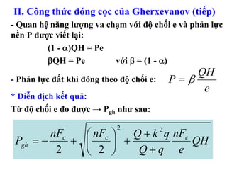 II. Công thức đóng cọc của Gherxevanov (tiếp)
- Quan hệ năng lượng va chạm với độ chối e và phản lực
nền P được viết lại:
         (1 - α)QH = Pe
         βQH = Pe         với β = (1 - α)
                                                  QH
- Phản lực đất khi đóng theo độ chối e:       P=β
                                                   e
* Diễn dịch kết quả:
Từ độ chối e đo được → Pgh như sau:

                            2
         nFc   ⎛ nFc ⎞   Q + k q nFc      2
 Pgh = −     + ⎜     ⎟ +             QH
          2    ⎝ 2 ⎠      Q+q e
 