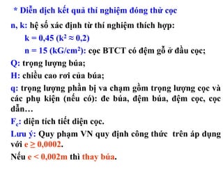 * Diễn dịch kết quả thí nghiệm đóng thử cọc
n, k: hệ số xác định từ thí nghiệm thích hợp:
    k = 0,45 (k2 ≈ 0,2)
    n = 15 (kG/cm2): cọc BTCT có đệm gỗ ở đầu cọc;
Q: trọng lượng búa;
H: chiều cao rơi của búa;
q: trọng lượng phần bị va chạm gồm trọng lượng cọc và
các phụ kiện (nếu có): đe búa, đệm búa, đệm cọc, cọc
dẫn…
Fc: diện tích tiết diện cọc.
Lưu ý: Quy phạm VN quy định công thức trên áp dụng
với e ≥ 0,0002.
Nếu e < 0,002m thì thay búa.
 
