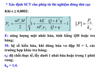 * Xác định SCT cho phép từ thí nghiệm đóng thử cọc
Khi e ≥ 0,0002:

      nFc M ⎡     4E Q + k q ⎤
                             2
                                                    Ptt
Ptt =       ⎢ 1+               − 1⎥          [ P] =
        2 ⎢ ⎣    nFc e f Q + q    ⎥
                                  ⎦                 kd
E: năng lượng một nhát búa, tính bằng QH hoặc tra
bảng;
M: hệ số kiểu búa, khi dùng búa va đập M = 1, các
trường hợp khác tra bảng;
ef: độ chối thực tế, lấy dưới 1 nhát búa hoặc trong 1 phút
rung;
kđ = 1,4.
 