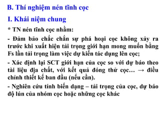 B. Thí nghiệm nén tĩnh cọc
I. Khái niệm chung
* TN nén tĩnh cọc nhằm:
- Đảm bảo chắc chắn sự phá hoại cọc không xảy ra
trước khi xuất hiện tải trọng giới hạn mong muốn bằng
Fs lần tải trọng làm việc dự kiến tác dụng lên cọc;
- Xác định lại SCT giới hạn của cọc so với dự báo theo
tài liệu địa chất, với kết quả đóng thử cọc… → điều
chỉnh thiết kế ban đầu (nếu cần).
- Nghiên cứu tính biến dạng – tải trọng của cọc, dự báo
độ lún của nhóm cọc hoặc những cọc khác
 
