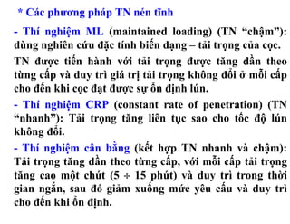 * Các phương pháp TN nén tĩnh
- Thí nghiệm ML (maintained loading) (TN “chậm”):
dùng nghiên cứu đặc tính biến dạng – tải trọng của cọc.
TN được tiến hành với tải trọng được tăng dần theo
từng cấp và duy trì giá trị tải trọng không đổi ở mỗi cấp
cho đến khi cọc đạt được sự ổn định lún.
- Thí nghiệm CRP (constant rate of penetration) (TN
“nhanh”): Tải trọng tăng liên tục sao cho tốc độ lún
không đổi.
- Thí nghiệm cân bằng (kết hợp TN nhanh và chậm):
Tải trọng tăng dần theo từng cấp, với mỗi cấp tải trọng
tăng cao một chút (5 ÷ 15 phút) và duy trì trong thời
gian ngắn, sau đó giảm xuống mức yêu cấu và duy trì
cho đến khi ổn định.
 