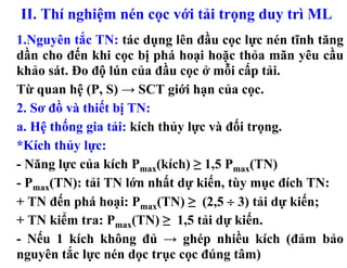 II. Thí nghiệm nén cọc với tải trọng duy trì ML
1.Nguyên tắc TN: tác dụng lên đầu cọc lực nén tĩnh tăng
dần cho đến khi cọc bị phá hoại hoặc thỏa mãn yêu cầu
khảo sát. Đo độ lún của đầu cọc ở mỗi cấp tải.
Từ quan hệ (P, S) → SCT giới hạn của cọc.
2. Sơ đồ và thiết bị TN:
a. Hệ thống gia tải: kích thủy lực và đối trọng.
*Kích thủy lực:
- Năng lực của kích Pmax(kích) ≥ 1,5 Pmax(TN)
- Pmax(TN): tải TN lớn nhất dự kiến, tùy mục đích TN:
+ TN đến phá hoại: Pmax(TN) ≥ (2,5 ÷ 3) tải dự kiến;
+ TN kiểm tra: Pmax(TN) ≥ 1,5 tải dự kiến.
- Nếu 1 kích không đủ → ghép nhiều kích (đảm bảo
nguyên tắc lực nén dọc trục cọc đúng tâm)
 