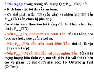 * Đối trọng: trọng lượng đối trọng Q ≥ Pmax(kích) để:
- Kích làm việc tối đa vẫn an toàn;
- Có thể phát triển TN (nếu cần) vì nhiều khi TN đến
Pmax(TN) vẫn chưa bị phá hoại.
Có nhiều hình thức tạo hệ thống đối tải khác nhau tùy
thuộc Pmax(TN):
- Nếu Pmax(TN) nhỏ dưới vài trăm Tấn: đối tải bằng neo
(cọc neo hoặc neo guồng xoắn).
- Nếu Pmax(TN) đến trên dưới 2500 Tấn: đối tải là vật
nặng (BT/ thép)
- Nếu Pmax(TN) rất lớn đến vài chục nghìn Tấn: đối tải là
trọng lượng bản thân cọc, ma sát giữa đất với thành bên
cọc và phản lực đất dưới mũi cọc: TN Osterberg Test
(O-Test)
 